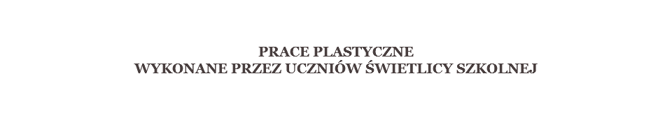  PRACE PLASTYCZNE
WYKONANE PRZEZ UCZNIÓW ŚWIETLICY SZKOLNEJ 